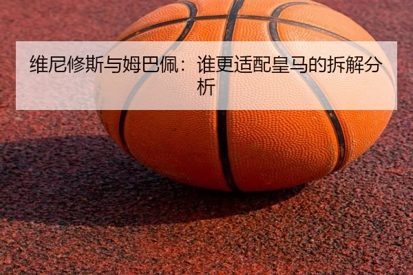 维尼修斯与姆巴佩：谁更适配皇马的拆解分析